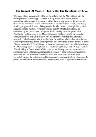 The Impact Of Marxist Theory On The Development Of...
The focus of this assignment will be on the influence of the Marxist theory in the
development of criminology. Marxism is a top down, structuralist, macro
approach which means it is a theory in which those on top question the actions of
those on the bottom and where individuals fit in the structure of society, this theory
is widely supported. A main talking point in the Marxist theory is capitalism; this is
an economic and political system in which a country s trade and industry are
controlled by the private sector for profit, rather than by the state (public sector).
Another key talking point in the Marxist theory is that laws benefit the powerful
and agencies help control and target blue collar crime (working class crime) as
opposed to what Marxists refer to as the huge dark side of white collar crime (upper
class/corporate crime). Some main supporters of Marxismare; Lauren Snider, William
Chambliss and Hazel Croall. However there are many other theories which challenge
the Marxist approach such as; functionalism, labelling theory and Left Right Realism.
When looking in further detail of Marxism we see the key concepts involved are;
alienation, white collar crime, scapegoating, repressive state apparatus, hegemony,
resistance, etc. To start alienation is the belief that the actions of the rich and
powerful (such as the politicians and businessmen) counteract the best interests of the
people at the heart of their community, meaning that there is a great divide between
 