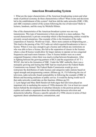 American Broadcasting System
1. What are the major characteristics of the American broadcasting system and what
mode of political economy do these characteristics reflect? What events and decisions
led to the establishment of this system? And how did the radio networks (NBC, CBS,
and ABC) maintain control of the system following the rise of television? Refer to
lectures, handouts, and the essay by Michelle Hilmes.
One of the characteristics of the American broadcast system was one way
transmission. This type of transmission is from one point to a mass audience. The
second characteristic is private ownership which is that broadcasting entities would be
privately owned enterprises. One example of this is the formation of the radio
corporation of America. World war I had... Show more content on Helpwriting.net ...
This lead to the passing of the 1912 radio act which required broadcasters to have a
license. Where it was easy enough to get a license and without any restrictions on
who was able to have a license, this led to the separation of classes in the licenses
where a class B license would allow for larger stations to operate on less congested
frequencies and reach more listeners. Class A license holders were on a more
congested frequency where there was much overlap between broadcasters. After
in fighting between the growing partners of RCA and the acquisition of AT T s
WEAF, this led to the formation of NBC. Under the NBC umbrella, there was a
monopoly growing and fearing that NBC had too much power the Federal Radio
Commission was formed. The Federal Radio Commission would go on to
restructure the distribution of radio licenses and categorize radio stations based on
signal strength and programming content. (Hilmes pg 14, 15) Following the rise of
television, radio networks found sustainability in following the example of BBC in
Britain and becoming mediums of public service. It would be during world war II
that radio networks would take on this function. (Hilmes pg 22)
2. Lynn Spigel and Mary Beth Haralovich both argue that television played an
important role in mediating the norms of 1950s domestic life. List at least two causal
factors behind the development of suburban lifestyles in the postwar period, and
explain each author s argument about the relationship between television and
domesticity/suburbia. Discuss a specific episode of a 1950s sitcom in terms of their
arguments about suburbanization, consumerism, and
 