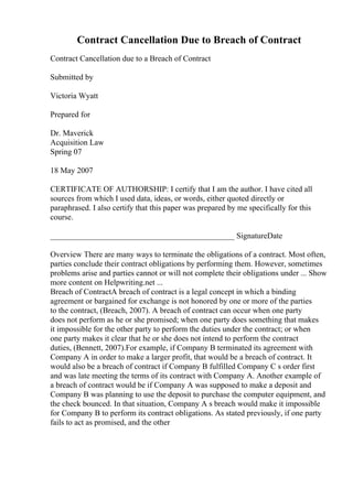 Contract Cancellation Due to Breach of Contract
Contract Cancellation due to a Breach of Contract
Submitted by
Victoria Wyatt
Prepared for
Dr. Maverick
Acquisition Law
Spring 07
18 May 2007
CERTIFICATE OF AUTHORSHIP: I certify that I am the author. I have cited all
sources from which I used data, ideas, or words, either quoted directly or
paraphrased. I also certify that this paper was prepared by me specifically for this
course.
______________________________________________ SignatureDate
Overview There are many ways to terminate the obligations of a contract. Most often,
parties conclude their contract obligations by performing them. However, sometimes
problems arise and parties cannot or will not complete their obligations under ... Show
more content on Helpwriting.net ...
Breach of ContractA breach of contract is a legal concept in which a binding
agreement or bargained for exchange is not honored by one or more of the parties
to the contract, (Breach, 2007). A breach of contract can occur when one party
does not perform as he or she promised; when one party does something that makes
it impossible for the other party to perform the duties under the contract; or when
one party makes it clear that he or she does not intend to perform the contract
duties, (Bennett, 2007).For example, if Company B terminated its agreement with
Company A in order to make a larger profit, that would be a breach of contract. It
would also be a breach of contract if Company B fulfilled Company C s order first
and was late meeting the terms of its contract with Company A. Another example of
a breach of contract would be if Company A was supposed to make a deposit and
Company B was planning to use the deposit to purchase the computer equipment, and
the check bounced. In that situation, Company A s breach would make it impossible
for Company B to perform its contract obligations. As stated previously, if one party
fails to act as promised, and the other
 
