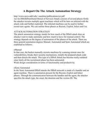 A Report On The Attack Automation Strategy
http://www.eecis.udel.edu/~sunshine/publications/ccr.pdf
1a) An DDoS(Distributed Denial of Service) Attack consists of several phases firstly
the attacker recruits multiple agent machines which will be later on infected with the
attack code and further exploited. The infected machines can be used to further
recruit new agents. We can outline those phases as Recruit, Exploit, Infect and Use.
ATTACKAUTOMATION STRATEGY
The attack automation strategy stands for how much of the DDoS attack does an
attacker want to make automatic and how much to leave for manual control. The
strategy depends on the degree of automation of the phases of the attack. There are
three general automation degrees Manual, Automated and Semi Automated which are
explained as follows:
oManual
In that case, the hacker manually recruits machines by scanning remote ones for
vulnerabilities, breaks their security mechanisms, installs the prepared attack code
and then directs the attack. This type of a DDoS Attack has become really outdated
since lately all the recruitment phase has been automated.
Weak design consideration in terms of functionality and productivity.
oSemi Automated
In the Semi Automated DDoS attacks the DDoS network is made of a handler and an
agent machine. There is automation present for the Recruit, Exploit and Infect
phases. Through the communication between the handler and the agent, the attacker
specifies the attack type, the onset, the duration and the victims ID. The
 