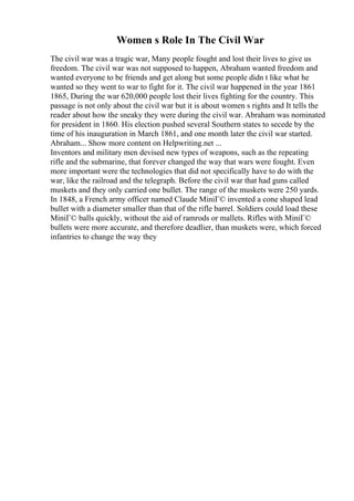 Women s Role In The Civil War
The civil war was a tragic war, Many people fought and lost their lives to give us
freedom. The civil war was not supposed to happen, Abraham wanted freedom and
wanted everyone to be friends and get along but some people didn t like what he
wanted so they went to war to fight for it. The civil war happened in the year 1861
1865, During the war 620,000 people lost their lives fighting for the country. This
passage is not only about the civil war but it is about women s rights and It tells the
reader about how the sneaky they were during the civil war. Abraham was nominated
for president in 1860. His election pushed several Southern states to secede by the
time of his inauguration in March 1861, and one month later the civil war started.
Abraham... Show more content on Helpwriting.net ...
Inventors and military men devised new types of weapons, such as the repeating
rifle and the submarine, that forever changed the way that wars were fought. Even
more important were the technologies that did not specifically have to do with the
war, like the railroad and the telegraph. Before the civil war that had guns called
muskets and they only carried one bullet. The range of the muskets were 250 yards.
In 1848, a French army officer named Claude MiniГ© invented a cone shaped lead
bullet with a diameter smaller than that of the rifle barrel. Soldiers could load these
MiniГ© balls quickly, without the aid of ramrods or mallets. Rifles with MiniГ©
bullets were more accurate, and therefore deadlier, than muskets were, which forced
infantries to change the way they
 