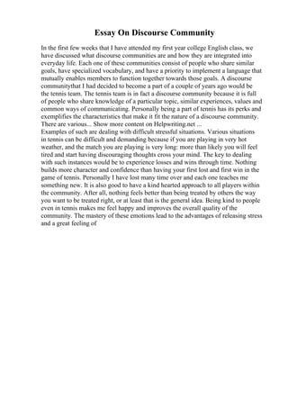 Essay On Discourse Community
In the first few weeks that I have attended my first year college English class, we
have discussed what discourse communities are and how they are integrated into
everyday life. Each one of these communities consist of people who share similar
goals, have specialized vocabulary, and have a priority to implement a language that
mutually enables members to function together towards those goals. A discourse
communitythat I had decided to become a part of a couple of years ago would be
the tennis team. The tennis team is in fact a discourse community because it is full
of people who share knowledge of a particular topic, similar experiences, values and
common ways of communicating. Personally being a part of tennis has its perks and
exemplifies the characteristics that make it fit the nature of a discourse community.
There are various... Show more content on Helpwriting.net ...
Examples of such are dealing with difficult stressful situations. Various situations
in tennis can be difficult and demanding because if you are playing in very hot
weather, and the match you are playing is very long: more than likely you will feel
tired and start having discouraging thoughts cross your mind. The key to dealing
with such instances would be to experience losses and wins through time. Nothing
builds more character and confidence than having your first lost and first win in the
game of tennis. Personally I have lost many time over and each one teaches me
something new. It is also good to have a kind hearted approach to all players within
the community. After all, nothing feels better than being treated by others the way
you want to be treated right, or at least that is the general idea. Being kind to people
even in tennis makes me feel happy and improves the overall quality of the
community. The mastery of these emotions lead to the advantages of releasing stress
and a great feeling of
 