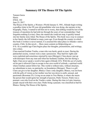Summary Of The House Of The Spirits
Tamara Garza
Harris
ENGL 102
June 23, 2017
The House of the Spirits, a Women s World January 8, 1981, Allende begin writing
a goodbye letter to her 99 year old grandfather who was dying, she narrates in her
biography, Paula, I wanted to tell him not to worry, that nothing would be lost of the
treasury of anecdotes he had told me through the years of our comradeship; I had
forgotten nothing (Levine). Once she started she could not stop, it quickly turned
into her family story titled, The House of the Spirits. This book was a way to connect
to her family she left behind so many years ago. Even though the country in which
this book is written is never named, it is assumed this takes place in Allende s native
country, Chile. In this novel, ... Show more content on Helpwriting.net ...
8 9). At a youthful age Clara begins place her thoughts, premonitions, and writings,
into a diary.
Clara married Esteban Trueba, a man who was harsh, quick to react. During the
patriarchal society, women were a man s possession. They had few rights and
were exploited and sometimes rejected by men (Metzger). Clara doesn t put up
with disrespect from any man and when her husband, Esteban, hits her during a
fight, Clara never speak a word to him again (Allende 223). With this act of cruelty
on his part it allowed Clara to escape to her own world of solitude, a spiritual world
where Esteban cannot follow her. This world is without rules, without structure,
no subordinate to men, no patriarchy, no boundaries (Metzger). These is a gift
Clara can give to her daughter, Blanca. Clara s only daughter, Blanca, was not born
with the gifts of visions as her mother was but was down to earth, sensual, and
passionate (Rossman 55). Living on an estate in Tres Marias, is where she meets
the person that would ignite her strength of passion, Pedro Tercero. Pedro was a
peasant s son who lived on the Trueba s estate. During this time in Latin America,
people stayed with their own class. Pedro being a peasant, was classified as bad for
Blanca. During The House of the Spirits,
 