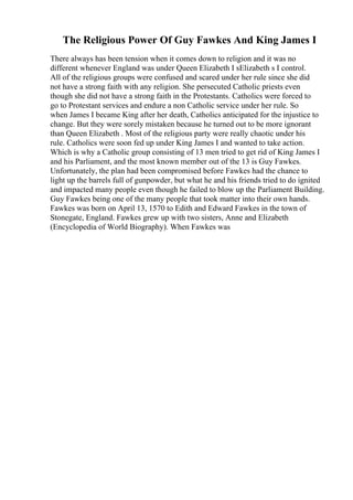 The Religious Power Of Guy Fawkes And King James I
There always has been tension when it comes down to religion and it was no
different whenever England was under Queen Elizabeth I sElizabeth s I control.
All of the religious groups were confused and scared under her rule since she did
not have a strong faith with any religion. She persecuted Catholic priests even
though she did not have a strong faith in the Protestants. Catholics were forced to
go to Protestant services and endure a non Catholic service under her rule. So
when James I became King after her death, Catholics anticipated for the injustice to
change. But they were sorely mistaken because he turned out to be more ignorant
than Queen Elizabeth . Most of the religious party were really chaotic under his
rule. Catholics were soon fed up under King James I and wanted to take action.
Which is why a Catholic group consisting of 13 men tried to get rid of King James I
and his Parliament, and the most known member out of the 13 is Guy Fawkes.
Unfortunately, the plan had been compromised before Fawkes had the chance to
light up the barrels full of gunpowder, but what he and his friends tried to do ignited
and impacted many people even though he failed to blow up the Parliament Building.
Guy Fawkes being one of the many people that took matter into their own hands.
Fawkes was born on April 13, 1570 to Edith and Edward Fawkes in the town of
Stonegate, England. Fawkes grew up with two sisters, Anne and Elizabeth
(Encyclopedia of World Biography). When Fawkes was
 