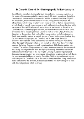 Is Canada Headed For Demographic Failure Analysis
David Foot, a Canadian demographer puts forward some economic prediction in
the aspect of demographics in his recent research. He states his opinion that which
countries will success and which countries will be in trouble in the next 20 years
are predictable, based on the number of old and young people they have. An
adequate amount of young people who are ready to work is the key for economies
growth. Lack of enough young people to work will result in underproduction, while
too many of them will lead to youth unemployment and unrest. In the article Is
Canada Headed for Demographic Disaster, the author Diane Francis makes some
predictions based on demographics. Countries such as Syria, Libya, Yemen, and
Egypt are in danger since their birth... Show more content on Helpwriting.net ...
But it only provides success to a small amount of smart businessman. Looked from
the macroeconomics perspective, Canada is not in good shape for future
economic development. There are too many old people existing the work force
while the supply of young workers is not enough to offset. And the new workers
entering the labour force are not well experienced and skilled as the exiting baby
boomers. The losing of large amount of experts is not easy to solve. Government is
also facing challenges to deal with the rapidly increasing demand for health care
and social support services to the old people. Looking at Japan s experience of
demographic greying, they are now making little, almost no economic growth due to
the large amount of old people retiring from jobs. Without immediate and correct
policy regulation, Canada will be in the same or worse situation. Using immigration
alone cannot solve this problem, Canada needs to find out more strategies to deal
with this real problem, which is already
 