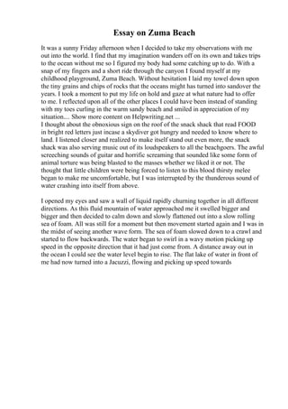 Essay on Zuma Beach
It was a sunny Friday afternoon when I decided to take my observations with me
out into the world. I find that my imagination wanders off on its own and takes trips
to the ocean without me so I figured my body had some catching up to do. With a
snap of my fingers and a short ride through the canyon I found myself at my
childhood playground, Zuma Beach. Without hesitation I laid my towel down upon
the tiny grains and chips of rocks that the oceans might has turned into sandover the
years. I took a moment to put my life on hold and gaze at what nature had to offer
to me. I reflected upon all of the other places I could have been instead of standing
with my toes curling in the warm sandy beach and smiled in appreciation of my
situation.... Show more content on Helpwriting.net ...
I thought about the obnoxious sign on the roof of the snack shack that read FOOD
in bright red letters just incase a skydiver got hungry and needed to know where to
land. I listened closer and realized to make itself stand out even more, the snack
shack was also serving music out of its loudspeakers to all the beachgoers. The awful
screeching sounds of guitar and horrific screaming that sounded like some form of
animal torture was being blasted to the masses whether we liked it or not. The
thought that little children were being forced to listen to this blood thirsty melee
began to make me uncomfortable, but I was interrupted by the thunderous sound of
water crashing into itself from above.
I opened my eyes and saw a wall of liquid rapidly churning together in all different
directions. As this fluid mountain of water approached me it swelled bigger and
bigger and then decided to calm down and slowly flattened out into a slow rolling
sea of foam. All was still for a moment but then movement started again and I was in
the midst of seeing another wave form. The sea of foam slowed down to a crawl and
started to flow backwards. The water began to swirl in a wavy motion picking up
speed in the opposite direction that it had just come from. A distance away out in
the ocean I could see the water level begin to rise. The flat lake of water in front of
me had now turned into a Jacuzzi, flowing and picking up speed towards
 