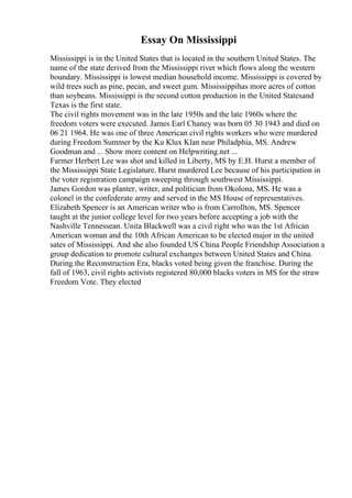 Essay On Mississippi
Mississippi is in the United States that is located in the southern United States. The
name of the state derived from the Mississippi river which flows along the western
boundary. Mississippi is lowest median household income. Mississippi is covered by
wild trees such as pine, pecan, and sweet gum. Mississippihas more acres of cotton
than soybeans. Mississippi is the second cotton production in the United Statesand
Texas is the first state.
The civil rights movement was in the late 1950s and the late 1960s where the
freedom voters were executed. James Earl Chaney was born 05 30 1943 and died on
06 21 1964. He was one of three American civil rights workers who were murdered
during Freedom Summer by the Ku Klux Klan near Philadphia, MS. Andrew
Goodman and ... Show more content on Helpwriting.net ...
Farmer Herbert Lee was shot and killed in Liberty, MS by E.H. Hurst a member of
the Mississippi State Legislature. Hurst murdered Lee because of his participation in
the voter registration campaign sweeping through southwest Mississippi.
James Gordon was planter, writer, and politician from Okolona, MS. He was a
colonel in the confederate army and served in the MS House of representatives.
Elizabeth Spencer is an American writer who is from Carrollton, MS. Spencer
taught at the junior college level for two years before accepting a job with the
Nashville Tennessean. Unita Blackwell was a civil right who was the 1st African
American woman and the 10th African American to be elected major in the united
sates of Mississippi. And she also founded US China People Friendship Association a
group dedication to promote cultural exchanges between United States and China.
During the Reconstruction Era, blacks voted being given the franchise. During the
fall of 1963, civil rights activists registered 80,000 blacks voters in MS for the straw
Freedom Vote. They elected
 