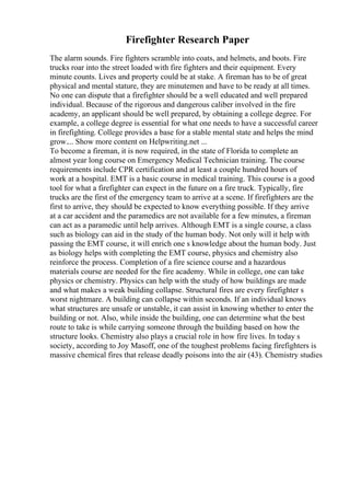 Firefighter Research Paper
The alarm sounds. Fire fighters scramble into coats, and helmets, and boots. Fire
trucks roar into the street loaded with fire fighters and their equipment. Every
minute counts. Lives and property could be at stake. A fireman has to be of great
physical and mental stature, they are minutemen and have to be ready at all times.
No one can dispute that a firefighter should be a well educated and well prepared
individual. Because of the rigorous and dangerous caliber involved in the fire
academy, an applicant should be well prepared, by obtaining a college degree. For
example, a college degree is essential for what one needs to have a successful career
in firefighting. College provides a base for a stable mental state and helps the mind
grow.... Show more content on Helpwriting.net ...
To become a fireman, it is now required, in the state of Florida to complete an
almost year long course on Emergency Medical Technician training. The course
requirements include CPR certification and at least a couple hundred hours of
work at a hospital. EMT is a basic course in medical training. This course is a good
tool for what a firefighter can expect in the future on a fire truck. Typically, fire
trucks are the first of the emergency team to arrive at a scene. If firefighters are the
first to arrive, they should be expected to know everything possible. If they arrive
at a car accident and the paramedics are not available for a few minutes, a fireman
can act as a paramedic until help arrives. Although EMT is a single course, a class
such as biology can aid in the study of the human body. Not only will it help with
passing the EMT course, it will enrich one s knowledge about the human body. Just
as biology helps with completing the EMT course, physics and chemistry also
reinforce the process. Completion of a fire science course and a hazardous
materials course are needed for the fire academy. While in college, one can take
physics or chemistry. Physics can help with the study of how buildings are made
and what makes a weak building collapse. Structural fires are every firefighter s
worst nightmare. A building can collapse within seconds. If an individual knows
what structures are unsafe or unstable, it can assist in knowing whether to enter the
building or not. Also, while inside the building, one can determine what the best
route to take is while carrying someone through the building based on how the
structure looks. Chemistry also plays a crucial role in how fire lives. In today s
society, according to Joy Masoff, one of the toughest problems facing firefighters is
massive chemical fires that release deadly poisons into the air (43). Chemistry studies
 