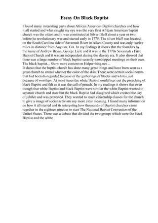 Essay On Black Baptist
I found many interesting parts about African American Baptist churches and how
it all started and what caught my eye was the very first African American baptist
church was the oldest and it was constituted at Silver Bluff about a year or two
before he revolutionary war and started early in 1775. The silver bluff was located
on the South Carolina side of Savannah River in Aiken County and was only twelve
miles in distance from Augusta, GA. In my findings it shows that the founders by
the name of Andrew Bryan, George Liele and it was in the 1770s Savannah s First
Baptist Church and it was an independent during the slavery era. It also showed that
there was a large number of black baptist secretly worshipped meetings on their own.
The black baptist... Show more content on Helpwriting.net ...
It shows that the baptist church has done many great things and have been seen as a
great church to attend whether the color of the skin. There were certain social norms
that had been disregarded because of the gatherings of blacks and whites just
because of worships. At most times the white Baptist would hear out the preaching of
black Baptist and felt as it was the call of preach. In my readings it shows that even
though that white Baptist and black Baptist were similar the white Baptist wanted to
separate church and state but the black Baptist had disagreed which created the day
of jubilee and was protested. They wanted to teach citizenship classes for the church
to give a image of social activism any more clear meaning. I found many information
on how it all started and its interesting how thousands of Baptist churches came
together in the eighteen nineties to start The National Baptist Convention of the
United States. There was a debate that divided the two groups which were the black
Baptist and the white
 