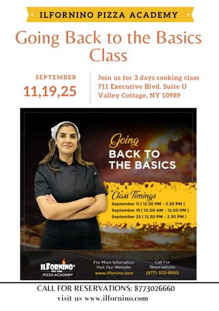 Going Back to the Basics
Class
ILFORNINO PIZZA ACADEMY
11,19,25
SEPTEMBER Join us for 3 days cooking class
711 Executive Blvd. Suite U
Valley Cottage, NY 10989
CALL FOR RESERVATIONS: 8773026660
visit us www.ilfornino.com
 