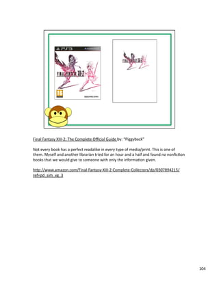 Final	
  Fantasy	
  XIII-­‐2:	
  The	
  Complete	
  Oﬃcial	
  Guide	
  by:	
  “Piggyback”	
  

Not	
  every	
  book	
  has	
  a	
  perfect	
  readalike	
  in	
  every	
  type	
  of	
  media/print.	
  This	
  is	
  one	
  of	
  
them.	
  Myself	
  and	
  another	
  librarian	
  tried	
  for	
  an	
  hour	
  and	
  a	
  half	
  and	
  found	
  no	
  nonﬁcPon	
  
books	
  that	
  we	
  would	
  give	
  to	
  someone	
  with	
  only	
  the	
  informaPon	
  given.	
  	
  

hbp://www.amazon.com/Final-­‐Fantasy-­‐XIII-­‐2-­‐Complete-­‐Collectors/dp/0307894215/
ref=pd_sim_vg_3	
  




                                                                                                                                         104	
  
 