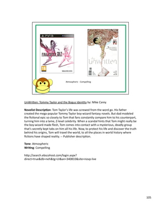 UnWriben:	
  Tommy	
  Taylor	
  and	
  the	
  Bogus	
  IdenPty	
  by:	
  Mike	
  Carey	
  

Novelist	
  Descrip1on:	
  Tom	
  Taylor's	
  life	
  was	
  screwed	
  from	
  the	
  word	
  go.	
  His	
  father	
  
created	
  the	
  mega-­‐popular	
  Tommy	
  Taylor	
  boy-­‐wizard	
  fantasy	
  novels.	
  But	
  dad	
  modeled	
  
the	
  ﬁcPonal	
  epic	
  so	
  closely	
  to	
  Tom	
  that	
  fans	
  constantly	
  compare	
  him	
  to	
  his	
  counterpart,	
  
turning	
  him	
  into	
  a	
  lame,	
  Z-­‐level	
  celebrity.	
  When	
  a	
  scandal	
  hints	
  that	
  Tom	
  might	
  really	
  be	
  
the	
  boy-­‐wizard	
  made	
  ﬂesh,	
  Tom	
  comes	
  into	
  contact	
  with	
  a	
  mysterious,	
  deadly	
  group	
  
that's	
  secretly	
  kept	
  tabs	
  on	
  him	
  all	
  his	
  life.	
  Now,	
  to	
  protect	
  his	
  life	
  and	
  discover	
  the	
  truth	
  
behind	
  his	
  origins,	
  Tom	
  will	
  travel	
  the	
  world,	
  to	
  all	
  the	
  places	
  in	
  world	
  history	
  where	
  
ﬁcPons	
  have	
  shaped	
  reality.	
  -­‐-­‐	
  Publisher	
  descripPon.	
  

Tone:	
  Atmospheric	
  
Wri1ng:	
  Compelling	
  

hbp://search.ebscohost.com/login.aspx?
direct=true&db=neh&tg=UI&an=340833&site=novp-­‐live	
  




                                                                                                                                                        105	
  
 