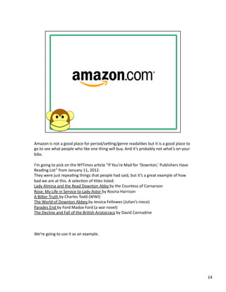 Amazon	
  is	
  not	
  a	
  good	
  place	
  for	
  period/seHng/genre	
  readalikes	
  but	
  it	
  is	
  a	
  good	
  place	
  to	
  
go	
  to	
  see	
  what	
  people	
  who	
  like	
  one	
  thing	
  will	
  buy.	
  And	
  it’s	
  probably	
  not	
  what’s	
  on	
  your	
  
bibs.	
  	
  

I’m	
  going	
  to	
  pick	
  on	
  the	
  NYTimes	
  arPcle	
  “If	
  You’re	
  Mad	
  for	
  ‘Downton,’	
  Publishers	
  Have	
  
Reading	
  List”	
  from	
  January	
  11,	
  2012.	
  	
  
They	
  were	
  just	
  repeaPng	
  things	
  that	
  people	
  had	
  said,	
  but	
  it’s	
  a	
  great	
  example	
  of	
  how	
  
bad	
  we	
  are	
  at	
  this.	
  A	
  selecPon	
  of	
  Ptles	
  listed:	
  
Lady	
  Almina	
  and	
  the	
  Read	
  Downton	
  Abby	
  by	
  the	
  Countess	
  of	
  Carnarvon	
  
Rose:	
  My	
  Life	
  in	
  Service	
  to	
  Lady	
  Astor	
  by	
  Rosina	
  Harrison	
  
A	
  Biber	
  Truth	
  by	
  Charles	
  Todd	
  (WWI)	
  
The	
  World	
  of	
  Downton	
  Abbey	
  by	
  Jessica	
  Fellowes	
  (Julian’s	
  niece)	
  
Parades	
  End	
  by	
  Ford	
  Madox	
  Ford	
  (a	
  war	
  novel)	
  
The	
  Decline	
  and	
  Fall	
  of	
  the	
  BriPsh	
  Aristocracy	
  by	
  David	
  Cannadine	
  



We’re	
  going	
  to	
  use	
  it	
  as	
  an	
  example.	
  




                                                                                                                                                 14	
  
 