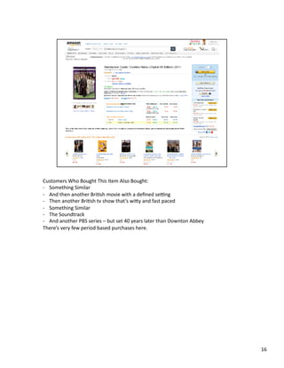 Customers	
  Who	
  Bought	
  This	
  Item	
  Also	
  Bought:	
  
-­‐  Something	
  Similar	
  
-­‐  And	
  then	
  another	
  BriPsh	
  movie	
  with	
  a	
  deﬁned	
  seHng	
  
-­‐  Then	
  another	
  BriPsh	
  tv	
  show	
  that’s	
  wiby	
  and	
  fast	
  paced	
  
-­‐  Something	
  Similar	
  
-­‐  The	
  Soundtrack	
  
-­‐  And	
  another	
  PBS	
  series	
  –	
  but	
  set	
  40	
  years	
  later	
  than	
  Downton	
  Abbey	
  
There’s	
  very	
  few	
  period	
  based	
  purchases	
  here.	
  




                                                                                                                  16	
  
 