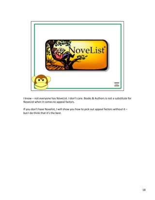 I	
  know	
  –	
  not	
  everyone	
  has	
  NoveList.	
  I	
  don’t	
  care.	
  Books	
  &	
  Authors	
  is	
  not	
  a	
  subsPtute	
  for	
  
NoveList	
  when	
  it	
  comes	
  to	
  appeal	
  factors.	
  

If	
  you	
  don’t	
  have	
  Novelist,	
  I	
  will	
  show	
  you	
  how	
  to	
  pick	
  out	
  appeal	
  factors	
  without	
  it	
  –	
  
but	
  I	
  do	
  think	
  that	
  it’s	
  the	
  best.	
  




                                                                                                                                                  18	
  
 