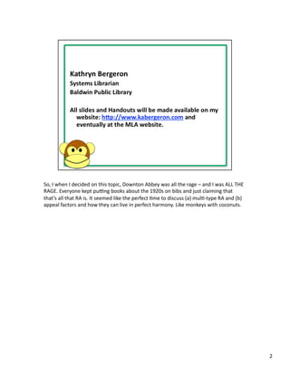So,	
  I	
  when	
  I	
  decided	
  on	
  this	
  topic,	
  Downton	
  Abbey	
  was	
  all	
  the	
  rage	
  –	
  and	
  I	
  was	
  ALL	
  THE	
  
RAGE.	
  Everyone	
  kept	
  puHng	
  books	
  about	
  the	
  1920s	
  on	
  bibs	
  and	
  just	
  claiming	
  that	
  
that’s	
  all	
  that	
  RA	
  is.	
  It	
  seemed	
  like	
  the	
  perfect	
  Pme	
  to	
  discuss	
  (a)	
  mulP-­‐type	
  RA	
  and	
  (b)	
  
appeal	
  factors	
  and	
  how	
  they	
  can	
  live	
  in	
  perfect	
  harmony.	
  Like	
  monkeys	
  with	
  coconuts.	
  




                                                                                                                                                      2	
  
 