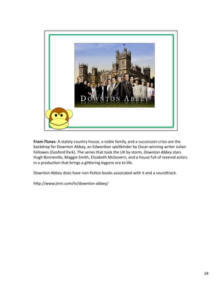 From	
  iTunes:	
  A	
  stately	
  country	
  house,	
  a	
  noble	
  family,	
  and	
  a	
  succession	
  crisis	
  are	
  the	
  
backdrop	
  for	
  Downton	
  Abbey,	
  an	
  Edwardian	
  spellbinder	
  by	
  Oscar-­‐winning	
  writer	
  Julian	
  
Fellowes	
  (Gosford	
  Park).	
  The	
  series	
  that	
  took	
  the	
  UK	
  by	
  storm,	
  Downton	
  Abbey	
  stars	
  
Hugh	
  Bonneville,	
  Maggie	
  Smith,	
  Elizabeth	
  McGovern,	
  and	
  a	
  house	
  full	
  of	
  revered	
  actors	
  
in	
  a	
  producPon	
  that	
  brings	
  a	
  glibering	
  bygone	
  era	
  to	
  life.	
  

Downton	
  Abbey	
  does	
  have	
  non-­‐ﬁcPon	
  books	
  associated	
  with	
  it	
  and	
  a	
  soundtrack.	
  	
  

hbp://www.jinni.com/tv/downton-­‐abbey/	
  




                                                                                                                                      24	
  
 