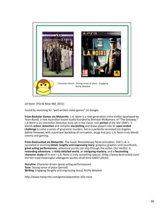 LA	
  Noire	
  	
  (PS3	
  &	
  Xbox	
  360,	
  2011)	
  

Found	
  by	
  searching	
  for	
  “well-­‐wriben	
  video	
  games”	
  on	
  Google:	
  

From	
  Rockstar	
  Games	
  via	
  Metacri1c:	
  L.A.	
  Noire	
  is	
  a	
  next	
  generaPon	
  crime	
  thriller	
  developed	
  by	
  
Team	
  Bondi,	
  a	
  new	
  Australian	
  based	
  studio	
  founded	
  by	
  Brendan	
  McNamara,	
  of	
  "The	
  Getaway."	
  
L.A	
  Noire	
  is	
  an	
  interacPve	
  detecPve	
  story	
  set	
  in	
  the	
  classic	
  noir	
  period	
  of	
  the	
  late	
  1940's.	
  It	
  
blends	
  ac1on,	
  detec1on	
  and	
  complex	
  storytelling	
  and	
  draws	
  players	
  into	
  an	
  open-­‐ended	
  
challenge	
  to	
  solve	
  a	
  series	
  of	
  gruesome	
  murders.	
  Set	
  in	
  a	
  perfectly	
  recreated	
  Los	
  Angeles	
  
before	
  freeways,	
  with	
  a	
  post-­‐war	
  backdrop	
  of	
  corrupPon,	
  drugs	
  and	
  jazz,	
  L.A.	
  Noire	
  truly	
  blends	
  
cinema	
  and	
  gaming.	
  

From	
  Destruc1od	
  via	
  Metacri1c:	
  The	
  Good:	
  RevoluPonary	
  facial	
  animaPon;	
  1947	
  L.A.	
  is	
  
recreated	
  in	
  stunning	
  detail;	
  lengthy	
  and	
  engrossing	
  story;	
  gorgeous	
  graphics	
  and	
  soundtrack;	
  
great	
  ac1ng	
  performances;	
  adventure	
  purists	
  can	
  skip	
  through	
  the	
  acPon.	
  Our	
  Verdict:	
  A	
  
rewarding	
  adventure,	
  a	
  richly	
  detailed	
  world,	
  an	
  intriguing	
  mystery,	
  and	
  a	
  fascina1ng	
  
character	
  study	
  all	
  in	
  one—L.A.	
  Noire	
  is	
  truly	
  something	
  special.	
  ((hbp://www.destructoid.com/
the-­‐ten-­‐most-­‐meaningful-­‐videogame-­‐quotes-­‐of-­‐all-­‐Pme-­‐64837.phtml)	
  

Storyline:	
  Character-­‐driven	
  (great	
  acPng	
  performances)	
  
Tone:	
  Strong	
  sense	
  of	
  place	
  (period)	
  
Wri1ng:	
  Engaging	
  (lengthy	
  and	
  engrossing	
  story);	
  Richly	
  detailed	
  

hbp://www.metacriPc.com/game/playstaPon-­‐3/la-­‐noire	
  




                                                                                                                                                         36	
  
 