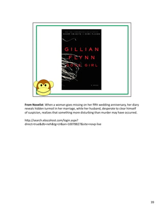 From	
  Novelist:	
  When	
  a	
  woman	
  goes	
  missing	
  on	
  her	
  ﬁsh	
  wedding	
  anniversary,	
  her	
  diary	
  
reveals	
  hidden	
  turmoil	
  in	
  her	
  marriage,	
  while	
  her	
  husband,	
  desperate	
  to	
  clear	
  himself	
  
of	
  suspicion,	
  realizes	
  that	
  something	
  more	
  disturbing	
  than	
  murder	
  may	
  have	
  occurred.	
  

hbp://search.ebscohost.com/login.aspx?
direct=true&db=neh&tg=UI&an=10078827&site=novp-­‐live	
  




                                                                                                                                39	
  
 