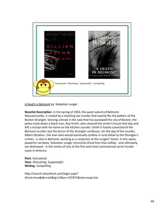 A	
  Death	
  in	
  Belmont	
  by:	
  SebasPan	
  Junger	
  

Novelist	
  Descrip1on:	
  In	
  the	
  spring	
  of	
  1963,	
  the	
  quiet	
  suburb	
  of	
  Belmont,	
  
Massachusebs,	
  is	
  rocked	
  by	
  a	
  shocking	
  sex	
  murder	
  that	
  exactly	
  ﬁts	
  the	
  pabern	
  of	
  the	
  
Boston	
  Strangler.	
  Sensing	
  a	
  break	
  in	
  the	
  case	
  that	
  has	
  paralyzed	
  the	
  city	
  of	
  Boston,	
  the	
  
police	
  track	
  down	
  a	
  black	
  man,	
  Roy	
  Smith,	
  who	
  cleaned	
  the	
  vicPm's	
  house	
  that	
  day	
  and	
  
les	
  a	
  receipt	
  with	
  his	
  name	
  on	
  the	
  kitchen	
  counter.	
  Smith	
  is	
  hasPly	
  convicted	
  of	
  the	
  
Belmont	
  murder,	
  but	
  the	
  terror	
  of	
  the	
  Strangler	
  conPnues.	
  On	
  the	
  day	
  of	
  the	
  murder,	
  
Albert	
  DeSalvo-­‐-­‐	
  the	
  man	
  who	
  would	
  eventually	
  confess	
  in	
  lurid	
  detail	
  to	
  the	
  Strangler's	
  
crimes-­‐-­‐	
  is	
  also	
  in	
  Belmont,	
  working	
  as	
  a	
  carpenter	
  at	
  the	
  Jungers'	
  home.	
  In	
  this	
  spare,	
  
powerful	
  narraPve,	
  SebasPan	
  Junger	
  chronicles	
  three	
  lives	
  that	
  collide-­‐-­‐	
  and	
  ulPmately	
  
are	
  destroyed-­‐-­‐	
  in	
  the	
  vortex	
  of	
  one	
  of	
  the	
  ﬁrst	
  and	
  most	
  controversial	
  serial	
  murder	
  
cases	
  in	
  America.	
  

Pace:	
  Fast-­‐paced	
  
Tone:	
  Disturbing;	
  Suspenseful	
  
Wri1ng:	
  Compelling	
  

hbp://search.ebscohost.com/login.aspx?
direct=true&db=neh&tg=UI&an=197471&site=novp-­‐live	
  




                                                                                                                                                44	
  
 