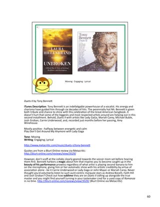 Duets	
  II	
  by	
  Tony	
  Benneb	
  
iTunes	
  Descrip1on:	
  Tony	
  Benneb	
  is	
  an	
  indefaPgable	
  powerhouse	
  of	
  a	
  vocalist.	
  His	
  energy	
  and	
  
charisma	
  have	
  guided	
  him	
  through	
  six	
  decades	
  of	
  hits.	
  The	
  perennially	
  hot	
  Mr.	
  Benneb	
  is	
  given	
  
both	
  tribute	
  and	
  chance	
  to	
  shine	
  with	
  this	
  celebraPon	
  of	
  the	
  Great	
  American	
  Songbook.	
  It	
  
doesn’t	
  hurt	
  that	
  some	
  of	
  the	
  biggests	
  and	
  most	
  respected	
  arPsts	
  around	
  are	
  helping	
  out	
  in	
  this	
  
second	
  installment.	
  Behold,	
  Duets	
  II	
  with	
  arPsts	
  like	
  Lady	
  GaGa,	
  Mariah	
  Carey,	
  Michael	
  Buble,	
  
Josh	
  Groban,	
  Carrie	
  Underwood,	
  and,	
  recorded	
  just	
  months	
  before	
  her	
  passing,	
  Amy	
  
Winehouse.	
  

Mostly	
  posiPve	
  -­‐	
  halfway	
  between	
  energePc	
  and	
  calm	
  
Play	
  Don’t	
  Get	
  Around	
  My	
  Anymore	
  with	
  Lady	
  Gaga	
  
Tone:	
  Moving	
  	
  
Wri1ng:	
  Engaging;	
  Lyrical	
  
hbp://www.metacriPc.com/music/duets-­‐ii/tony-­‐benneb	
  
Quotes	
  are	
  from	
  a	
  Blurt	
  Online	
  review	
  via	
  MetacriPc:	
  
hbp://blurt-­‐online.com/reviews/view/3529/	
  	
  
However,	
  don't	
  scoﬀ	
  at	
  the	
  collabs	
  clearly	
  geared	
  towards	
  the	
  soccer	
  mom	
  set	
  before	
  hearing	
  
them	
  ﬁrst.	
  Benneb	
  harbors	
  a	
  magic	
  about	
  him	
  that	
  inspires	
  you	
  to	
  become	
  caught	
  up	
  in	
  the	
  
beauty	
  of	
  his	
  performance	
  prowess	
  regardless	
  of	
  what	
  arPst	
  is	
  playing	
  second	
  banana	
  to	
  him	
  
on	
  the	
  microphone,	
  giving	
  him	
  or	
  her	
  automaPc	
  shine	
  with	
  his	
  arPsPc	
  credibility	
  by	
  virtue	
  of	
  
associaPon	
  alone	
  -­‐	
  be	
  it	
  Carrie	
  Underwood	
  or	
  Lady	
  Gaga	
  or	
  John	
  Mayer	
  or	
  Mariah	
  Carey.	
  Never	
  
thought	
  you'd	
  voluntarily	
  listen	
  to	
  such	
  aunt-­‐centric	
  marquee	
  stars	
  as	
  Andrea	
  Bocelli,	
  Faith	
  Hill	
  
and	
  Josh	
  Groban?	
  Check	
  out	
  how	
  sublime	
  they	
  are	
  on	
  Duets	
  II	
  sidling	
  up	
  alongside	
  the	
  true	
  
master	
  and	
  you	
  might	
  ﬁnd	
  yourself	
  turning	
  in	
  your	
  tastemaker	
  cred	
  for	
  a	
  used	
  copy	
  of	
  Romanza	
  
in	
  no	
  Pme.	
  hbp://blurt-­‐online.com/reviews/view/3529/	
  (Blurt	
  Online	
  via	
  MetacriPc)	
  




                                                                                                                                                      60	
  
 