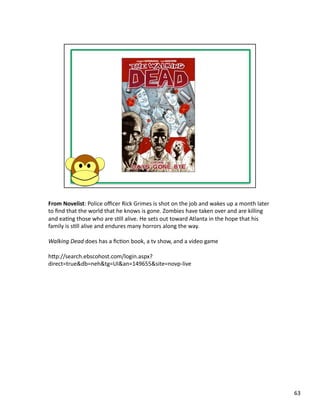 From	
  Novelist:	
  Police	
  oﬃcer	
  Rick	
  Grimes	
  is	
  shot	
  on	
  the	
  job	
  and	
  wakes	
  up	
  a	
  month	
  later	
  
to	
  ﬁnd	
  that	
  the	
  world	
  that	
  he	
  knows	
  is	
  gone.	
  Zombies	
  have	
  taken	
  over	
  and	
  are	
  killing	
  
and	
  eaPng	
  those	
  who	
  are	
  sPll	
  alive.	
  He	
  sets	
  out	
  toward	
  Atlanta	
  in	
  the	
  hope	
  that	
  his	
  
family	
  is	
  sPll	
  alive	
  and	
  endures	
  many	
  horrors	
  along	
  the	
  way.	
  

Walking	
  Dead	
  does	
  has	
  a	
  ﬁcPon	
  book,	
  a	
  tv	
  show,	
  and	
  a	
  video	
  game	
  

hbp://search.ebscohost.com/login.aspx?
direct=true&db=neh&tg=UI&an=149655&site=novp-­‐live	
  




                                                                                                                                            63	
  
 