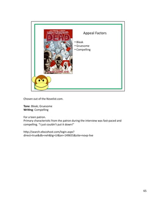 Chosen	
  out	
  of	
  the	
  Novelist.com.	
  

Tone:	
  Bleak;	
  Gruesome	
  
Wri1ng:	
  Compelling	
  

For	
  a	
  teen	
  patron.	
  
Primary	
  characterisPc	
  from	
  the	
  patron	
  during	
  the	
  interview	
  was	
  fast-­‐paced	
  and	
  
compelling.	
  “I	
  just	
  couldn’t	
  put	
  it	
  down!”	
  

hbp://search.ebscohost.com/login.aspx?
direct=true&db=neh&tg=UI&an=149655&site=novp-­‐live	
  




                                                                                                                    65	
  
 