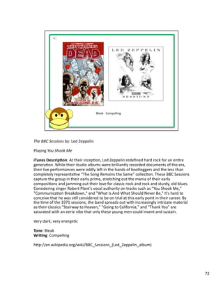 The	
  BBC	
  Sessions	
  by:	
  Led	
  Zeppelin	
  

Playing	
  You	
  Shook	
  Me	
  

iTunes	
  Descrip1on:	
  At	
  their	
  incepPon,	
  Led	
  Zeppelin	
  redeﬁned	
  hard	
  rock	
  for	
  an	
  enPre	
  
generaPon.	
  While	
  their	
  studio	
  albums	
  were	
  brilliantly	
  recorded	
  documents	
  of	
  the	
  era,	
  
their	
  live	
  performances	
  were	
  oddly	
  les	
  in	
  the	
  hands	
  of	
  bootleggers	
  and	
  the	
  less	
  than	
  
completely	
  representaPve	
  "The	
  Song	
  Remains	
  the	
  Same"	
  collecPon.	
  These	
  BBC	
  Sessions	
  
capture	
  the	
  group	
  in	
  their	
  early	
  prime,	
  stretching	
  out	
  the	
  mania	
  of	
  their	
  early	
  
composiPons	
  and	
  jamming	
  out	
  their	
  love	
  for	
  classic	
  rock	
  and	
  rock	
  and	
  sturdy,	
  old	
  blues.	
  
Considering	
  singer	
  Robert	
  Plant's	
  vocal	
  authority	
  on	
  tracks	
  such	
  as	
  "You	
  Shook	
  Me,"	
  
"CommunicaPon	
  Breakdown,"	
  and	
  "What	
  Is	
  And	
  What	
  Should	
  Never	
  Be,"	
  it's	
  hard	
  to	
  
conceive	
  that	
  he	
  was	
  sPll	
  considered	
  to	
  be	
  on	
  trial	
  at	
  this	
  early	
  point	
  in	
  their	
  career.	
  By	
  
the	
  Pme	
  of	
  the	
  1971	
  sessions,	
  the	
  band	
  spreads	
  out	
  with	
  increasingly	
  intricate	
  material	
  
as	
  their	
  classics	
  "Stairway	
  to	
  Heaven,"	
  "Going	
  to	
  California,"	
  and	
  "Thank	
  You"	
  are	
  
saturated	
  with	
  an	
  eerie	
  vibe	
  that	
  only	
  these	
  young	
  men	
  could	
  invent	
  and	
  sustain.	
  

Very	
  dark;	
  very	
  energePc	
  

Tone:	
  Bleak	
  
Wri1ng:	
  Compelling	
  

hbp://en.wikipedia.org/wiki/BBC_Sessions_(Led_Zeppelin_album)	
  




                                                                                                                                                     72	
  
 
