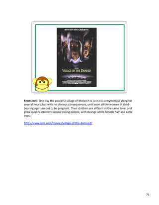 From	
  Jinni:	
  One	
  day	
  the	
  peaceful	
  village	
  of	
  Midwich	
  is	
  cast	
  into	
  a	
  mysterious	
  sleep	
  for	
  
several	
  hours,	
  but	
  with	
  no	
  obvious	
  consequences,	
  unPl	
  soon	
  all	
  the	
  women	
  of	
  child-­‐
bearing	
  age	
  turn	
  out	
  to	
  be	
  pregnant.	
  Their	
  children	
  are	
  all	
  born	
  at	
  the	
  same	
  Pme,	
  and	
  
grow	
  quickly	
  into	
  very	
  spooky	
  young	
  people,	
  with	
  strange	
  white-­‐blonde	
  hair	
  and	
  eerie	
  
eyes.	
  

hbp://www.jinni.com/movies/village-­‐of-­‐the-­‐damned/	
  




                                                                                                                                            75	
  
 
