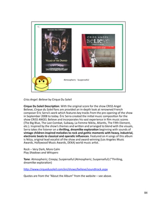 Criss	
  Angel:	
  Believe	
  by	
  Cirque	
  Du	
  Soleil	
  

Cirque	
  Du	
  Soleil	
  Descrip1on:	
  With	
  the	
  original	
  score	
  for	
  the	
  show	
  CRISS	
  Angel	
  
Believe,	
  Cirque	
  du	
  Soleil	
  fans	
  are	
  provided	
  an	
  in-­‐depth	
  look	
  at	
  renowned	
  French	
  
composer	
  Éric	
  Serra’s	
  work	
  which	
  features	
  key	
  tracks	
  from	
  the	
  pre-­‐opening	
  of	
  the	
  show	
  
in	
  September	
  2008	
  to	
  today.	
  Éric	
  Serra	
  created	
  the	
  iniPal	
  music	
  composiPon	
  for	
  the	
  
show	
  CRISS	
  ANGEL	
  Believe	
  and	
  incorporates	
  his	
  vast	
  experience	
  in	
  ﬁlm	
  music	
  scores	
  
(The	
  Big	
  Blue,	
  The	
  Last	
  Combat,	
  Subway,	
  La	
  Femme	
  Nikita,	
  AtlanPs,	
  The	
  Fish	
  Element,	
  
etc.).	
  Inspired	
  by	
  the	
  show’s	
  themes	
  and	
  wriben	
  and	
  arranged	
  to	
  blend	
  with	
  the	
  visuals,	
  
Serra	
  takes	
  the	
  listener	
  on	
  a	
  thrilling,	
  dreamlike	
  explora1on	
  beginning	
  with	
  sounds	
  of	
  
vintage	
  children-­‐inspired	
  melodies	
  to	
  rock	
  and	
  gothic	
  moments	
  with	
  heavy,	
  industrial,	
  
electronic	
  beats	
  to	
  classical	
  and	
  opera1c	
  inﬂuences.	
  Featured	
  on	
  4	
  songs	
  of	
  this	
  album	
  
is	
  Nitza,	
  original	
  lead	
  vocalist	
  of	
  the	
  show	
  and	
  award-­‐winning	
  (Los	
  Angeles	
  Music	
  
Awards,	
  Hollywood	
  Music	
  Awards,	
  DEKA)	
  world	
  music	
  arPst.	
  

Rock	
  –	
  Very	
  Dark,	
  More	
  Calm	
  
Play	
  Shadows	
  and	
  Whispers	
  

Tone:	
  Atmospheric;	
  Creepy;	
  Suspenseful	
  (Atmospheric;	
  Suspenseful)	
  (“Thrilling,	
  
dreamlike	
  exploraPon)	
  

hbp://www.cirquedusoleil.com/en/shows/believe/soundtrack.aspx	
  

Quotes	
  are	
  from	
  the	
  “About	
  the	
  Album”	
  from	
  the	
  website	
  –	
  see	
  above.	
  




                                                                                                                                        84	
  
 