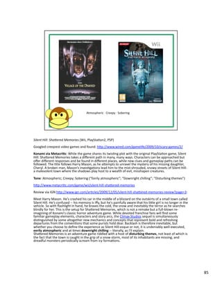 Silent	
  Hill:	
  ShaMered	
  Memories	
  (Wii,	
  PlayStaPon2,	
  PSP)	
  
Googled	
  creepiest	
  video	
  games	
  and	
  found:	
  hbp://www.wired.com/gamelife/2009/10/scary-­‐games/2/	
  
Konami	
  via	
  Metacri1c:	
  While	
  the	
  game	
  shares	
  its	
  twisPng	
  plot	
  with	
  the	
  original	
  PlayStaPon	
  game,	
  Silent	
  
Hill:	
  Shabered	
  Memories	
  takes	
  a	
  diﬀerent	
  path	
  in	
  many,	
  many	
  ways.	
  Characters	
  can	
  be	
  approached	
  but	
  
oﬀer	
  diﬀerent	
  responses	
  and	
  be	
  found	
  in	
  diﬀerent	
  places,	
  while	
  new	
  clues	
  and	
  gameplay	
  paths	
  can	
  be	
  
followed.	
  The	
  Ptle	
  follows	
  Harry	
  Mason,	
  as	
  he	
  abempts	
  to	
  unravel	
  the	
  mystery	
  of	
  his	
  missing	
  daughter,	
  
Cheryl.	
  A	
  broken	
  man,	
  Mason’s	
  invesPgaPons	
  lead	
  him	
  to	
  the	
  mist-­‐shrouded,	
  snowy	
  streets	
  of	
  Silent	
  Hill:	
  
a	
  malevolent	
  town	
  where	
  the	
  shadows	
  play	
  host	
  to	
  a	
  wealth	
  of	
  evil,	
  misshapen	
  creatures.	
  	
  

Tone:	
  Atmospheric;	
  Creepy;	
  Sobering	
  (“Eerily	
  atmospheric”;	
  “Downright	
  chilling”;	
  “Disturbing	
  themes”)	
  
hbp://www.metacriPc.com/game/wii/silent-­‐hill-­‐shabered-­‐memories	
  
Review	
  via	
  IGN	
  hbp://www.ign.com/arPcles/2009/12/05/silent-­‐hill-­‐shabered-­‐memories-­‐review?page=3:	
  
Meet	
  Harry	
  Mason.	
  He's	
  crashed	
  his	
  car	
  in	
  the	
  middle	
  of	
  a	
  blizzard	
  on	
  the	
  outskirts	
  of	
  a	
  small	
  town	
  called	
  
Silent	
  Hill.	
  He's	
  confused	
  -­‐-­‐	
  his	
  memory	
  is	
  iﬀy,	
  but	
  he's	
  painfully	
  aware	
  that	
  his	
  lible	
  girl	
  is	
  no	
  longer	
  in	
  the	
  
vehicle.	
  So	
  with	
  ﬂashlight	
  in	
  hand,	
  he	
  braves	
  the	
  cold,	
  the	
  snow	
  and	
  inevitably	
  the	
  terror	
  as	
  he	
  searches	
  
blindly	
  for	
  her.	
  This	
  is	
  the	
  setup	
  for	
  Shabered	
  Memories,	
  which	
  is	
  not	
  a	
  remake	
  but	
  a	
  full-­‐blown	
  re-­‐
imagining	
  of	
  Konami's	
  classic	
  horror	
  adventure	
  game.	
  While	
  devoted	
  franchise	
  fans	
  will	
  ﬁnd	
  some	
  
familiar	
  gameplay	
  elements,	
  characters	
  and	
  story	
  arcs,	
  the	
  Climax	
  Studios	
  sequel	
  is	
  simultaneously	
  
disPnguished	
  by	
  some	
  altogether	
  new	
  mechanics	
  and	
  concepts	
  that	
  represent	
  bold	
  and	
  refreshing	
  
departures	
  from	
  the	
  convenPons	
  that	
  some	
  purists	
  hold	
  dear.	
  Backlash	
  is	
  therefore	
  inevitable,	
  but	
  
whether	
  you	
  choose	
  to	
  deﬁne	
  the	
  experience	
  as	
  Silent	
  Hill-­‐esque	
  or	
  not,	
  it	
  is	
  undeniably	
  well-­‐executed,	
  
eerily	
  atmospheric	
  and	
  at	
  Pmes	
  downright	
  chilling	
  -­‐-­‐	
  literally,	
  as	
  I'll	
  explain.	
  
Shabered	
  Memories	
  is	
  an	
  adventure	
  game	
  riddled	
  with	
  a	
  host	
  of	
  disturbing	
  themes,	
  not	
  least	
  of	
  which	
  is	
  
the	
  fact	
  that	
  the	
  town	
  is	
  caught	
  in	
  the	
  grip	
  of	
  a	
  snow	
  storm,	
  most	
  of	
  its	
  inhabitants	
  are	
  missing,	
  and	
  
dreadful	
  monsters	
  periodically	
  scream	
  from	
  icy	
  formaPons.	
  	
  




                                                                                                                                                                                           85	
  
 