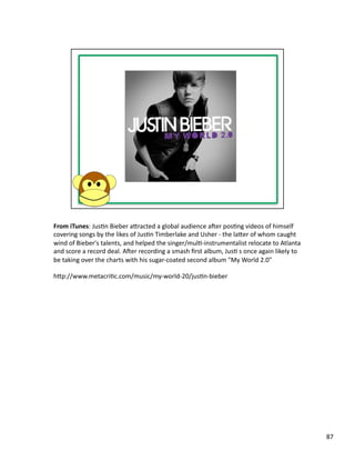 From	
  iTunes:	
  JusPn	
  Bieber	
  abracted	
  a	
  global	
  audience	
  aser	
  posPng	
  videos	
  of	
  himself	
  
covering	
  songs	
  by	
  the	
  likes	
  of	
  JusPn	
  Timberlake	
  and	
  Usher	
  -­‐	
  the	
  laber	
  of	
  whom	
  caught	
  
wind	
  of	
  Bieber's	
  talents,	
  and	
  helped	
  the	
  singer/mulP-­‐instrumentalist	
  relocate	
  to	
  Atlanta	
  
and	
  score	
  a	
  record	
  deal.	
  Aser	
  recording	
  a	
  smash	
  ﬁrst	
  album,	
  JusP	
  s	
  once	
  again	
  likely	
  to	
  
be	
  taking	
  over	
  the	
  charts	
  with	
  his	
  sugar-­‐coated	
  second	
  album	
  "My	
  World	
  2.0"	
  

hbp://www.metacriPc.com/music/my-­‐world-­‐20/jusPn-­‐bieber	
  	
  




                                                                                                                                              87	
  
 