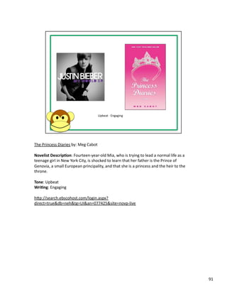The	
  Princess	
  Diaries	
  by:	
  Meg	
  Cabot	
  

Novelist	
  Descrip1on:	
  Fourteen-­‐year-­‐old	
  Mia,	
  who	
  is	
  trying	
  to	
  lead	
  a	
  normal	
  life	
  as	
  a	
  
teenage	
  girl	
  in	
  New	
  York	
  City,	
  is	
  shocked	
  to	
  learn	
  that	
  her	
  father	
  is	
  the	
  Prince	
  of	
  
Genovia,	
  a	
  small	
  European	
  principality,	
  and	
  that	
  she	
  is	
  a	
  princess	
  and	
  the	
  heir	
  to	
  the	
  
throne.	
  

Tone:	
  Upbeat	
  
Wri1ng:	
  Engaging	
  

hbp://search.ebscohost.com/login.aspx?
direct=true&db=neh&tg=UI&an=077425&site=novp-­‐live	
  




                                                                                                                                          91	
  
 