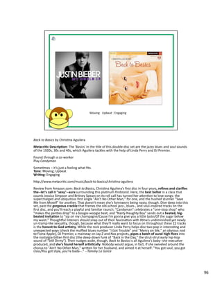 Back	
  to	
  Basics	
  by	
  ChrisPna	
  Aguilera	
  
Metacri1c	
  Descrip1on:	
  The	
  'Basics'	
  in	
  the	
  Ptle	
  of	
  this	
  double-­‐disc	
  set	
  are	
  the	
  jazzy	
  blues	
  and	
  soul	
  sounds	
  
of	
  the	
  1920s,	
  30s	
  and	
  40s,	
  which	
  Aguilera	
  tackles	
  with	
  the	
  help	
  of	
  Linda	
  Perry	
  and	
  DJ	
  Premier.	
  	
  
Found	
  through	
  a	
  co-­‐worker	
  
Play	
  Candyman	
  
SomePmes	
  –	
  it’s	
  just	
  a	
  feeling	
  what	
  ﬁts.	
  
Tone:	
  Moving;	
  Upbeat	
  
Wri1ng:	
  Engaging	
  	
  
hbp://www.metacriPc.com/music/back-­‐to-­‐basics/chrisPna-­‐aguilera	
  
Review	
  from	
  Amazon.com:	
  Back	
  to	
  Basics,	
  ChrisPna	
  Aguilera's	
  ﬁrst	
  disc	
  in	
  four	
  years,	
  reﬁnes	
  and	
  clariﬁes	
  
the-­‐-­‐let's	
  call	
  it	
  "sexy"-­‐-­‐aura	
  surrounding	
  this	
  plaPnum	
  ﬁrebrand.	
  Here,	
  the	
  best	
  belter	
  in	
  a	
  class	
  that	
  
counts	
  Jessica	
  Simpson	
  and	
  Britney	
  Spears	
  on	
  its	
  roll	
  call	
  has	
  turned	
  her	
  abenPon	
  to	
  love	
  songs:	
  the	
  
supercharged	
  and	
  ubiquitous	
  ﬁrst	
  single	
  "Ain't	
  No	
  Other	
  Man,"	
  for	
  one,	
  and	
  the	
  hushed	
  stunner	
  "Save	
  
Me	
  from	
  Myself"	
  for	
  another.	
  That	
  doesn't	
  mean	
  she's	
  foresworn	
  being	
  nasty,	
  though.	
  Dive	
  deep	
  into	
  this	
  
set,	
  past	
  the	
  gorgeous	
  crackle	
  that	
  frames	
  the	
  old-­‐school	
  jazz-­‐,	
  blues-­‐,	
  and	
  soul-­‐inspired	
  tracks	
  on	
  the	
  
ﬁrst	
  disc,	
  and	
  you'll	
  reach	
  a	
  playful	
  and	
  familiar	
  raunch;	
  "Candyman"	
  celebrates	
  a	
  "one-­‐stop	
  shop"	
  who	
  
"makes	
  the	
  panPes	
  drop"	
  to	
  a	
  boogie-­‐woogie	
  beat,	
  and	
  "Nasty	
  Naughty	
  Boy"	
  sends	
  out	
  a	
  heated,	
  big-­‐
beated	
  invita1on	
  to	
  "sip	
  on	
  my	
  champagne/Cause	
  I'm	
  gonna	
  give	
  you	
  a	
  lible	
  taste/Of	
  the	
  sugar	
  below	
  
my	
  waist."	
  Though‚ul	
  listeners	
  should	
  snap	
  out	
  of	
  their	
  fascinaPon	
  with	
  XPna's	
  undiminished	
  yet	
  newly	
  
un-­‐tramp-­‐like	
  sexuality,	
  though,	
  because	
  what	
  they'll	
  really	
  want	
  to	
  focus	
  on	
  throughout	
  these	
  22	
  tracks	
  
is	
  the	
  honest-­‐to-­‐God	
  ar1stry.	
  While	
  the	
  rock	
  producer	
  Linda	
  Perry	
  helps	
  disc	
  two	
  pop	
  in	
  interesPng	
  and	
  
unexpected	
  ways	
  (check	
  the	
  muﬄed	
  blues	
  number	
  "I	
  Got	
  Trouble"	
  and	
  "Mercy	
  on	
  Me,"	
  an	
  obvious	
  nod	
  
to	
  Fiona	
  Apple),	
  DJ	
  Premier,	
  a	
  mainstay	
  on	
  Jay-­‐Z	
  and	
  Nas	
  projects,	
  pipes	
  a	
  batch	
  of	
  aural	
  high-­‐ﬁves	
  into	
  
the	
  nostalgia-­‐biben	
  ﬁrst	
  disc	
  (the	
  deep-­‐down	
  funk	
  of	
  "Back	
  in	
  the	
  Day,"	
  the	
  strut-­‐strut	
  early	
  hip-­‐hop	
  
sound	
  of	
  "SPll	
  Dirrty").	
  Their	
  nudges	
  aside,	
  though,	
  Back	
  to	
  Basics	
  is	
  all	
  Aguilera's	
  baby-­‐-­‐she	
  execuPve-­‐
produced,	
  and	
  she's	
  found	
  herself	
  ar1s1cally.	
  Nobody	
  would	
  argue,	
  in	
  fact,	
  if	
  she	
  swiveled	
  around	
  the	
  
chorus	
  to	
  "Ain't	
  No	
  Other	
  Man,"	
  wriben	
  for	
  her	
  husband,	
  and	
  aimed	
  it	
  at	
  herself:	
  "You	
  got	
  soul,	
  you	
  got	
  
class/You	
  got	
  style,	
  you're	
  bada-­‐-­‐."	
  -­‐-­‐Tammy	
  La	
  Gorce	
  




                                                                                                                                                                         96	
  
 