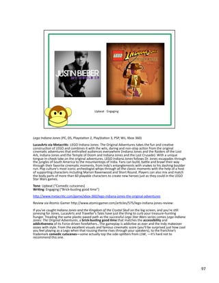 Lego	
  Indiana	
  Jones	
  (PC,	
  DS,	
  PlaystaPon	
  2,	
  PlayStaPon	
  3,	
  PSP,	
  Wii,	
  Xbox	
  360)	
  
LucasArts	
  via	
  Metacri1c:	
  LEGO	
  Indiana	
  Jones:	
  The	
  Original	
  Adventures	
  takes	
  the	
  fun	
  and	
  creaPve	
  
construcPon	
  of	
  LEGO	
  and	
  combines	
  it	
  with	
  the	
  wits,	
  daring	
  and	
  non-­‐stop	
  acPon	
  from	
  the	
  original	
  
cinemaPc	
  adventures	
  that	
  enthralled	
  audiences	
  everywhere	
  (Indiana	
  Jones	
  and	
  the	
  Raiders	
  of	
  the	
  Lost	
  
Ark,	
  Indiana	
  Jones	
  and	
  the	
  Temple	
  of	
  Doom	
  and	
  Indiana	
  Jones	
  and	
  the	
  Last	
  Crusade).	
  With	
  a	
  unique	
  
tongue-­‐in-­‐cheek	
  take	
  on	
  the	
  original	
  adventures,	
  LEGO	
  Indiana	
  Jones	
  follows	
  Dr.	
  Jones	
  escapades	
  through	
  
the	
  jungles	
  of	
  South	
  America	
  to	
  the	
  mountaintops	
  of	
  India.	
  Fans	
  can	
  build,	
  bable	
  and	
  brawl	
  their	
  way	
  
through	
  their	
  favorite	
  cinemaPc	
  moments,	
  from	
  Indy's	
  entanglements	
  with	
  snakes	
  to	
  his	
  dashing	
  boulder	
  
run.	
  Pop	
  culture's	
  most	
  iconic	
  archeologist	
  whips	
  through	
  all	
  the	
  classic	
  moments	
  with	
  the	
  help	
  of	
  a	
  host	
  
of	
  supporPng	
  characters	
  including	
  Marion	
  Ravenwood	
  and	
  Short	
  Round.	
  Players	
  can	
  also	
  mix	
  and	
  match	
  
the	
  body	
  parts	
  of	
  more	
  than	
  60	
  playable	
  characters	
  to	
  create	
  new	
  heroes	
  just	
  as	
  they	
  could	
  in	
  the	
  LEGO	
  
Star	
  Wars	
  games.	
  
Tone:	
  Upbeat	
  (“Comedic	
  cutscenes)	
  
Wri1ng:	
  Engaging	
  (“Brick-­‐busPng	
  good	
  Pme”)	
  
hbp://www.metacriPc.com/game/xbox-­‐360/lego-­‐indiana-­‐jones-­‐the-­‐original-­‐adventures	
  
Review	
  via	
  Atomic	
  Gamer	
  hbp://www.atomicgamer.com/arPcles/575/lego-­‐indiana-­‐jones-­‐review:	
  

If	
  you’ve	
  caught	
  Indiana	
  Jones	
  and	
  the	
  Kingdom	
  of	
  the	
  Crystal	
  Skull	
  on	
  the	
  big	
  screen,	
  and	
  you’re	
  sPll	
  
jonesing	
  for	
  Jones,	
  LucasArts	
  and	
  Traveller’s	
  Tales	
  have	
  just	
  the	
  thing	
  to	
  curb	
  your	
  treasure-­‐hunPng	
  
hunger.	
  Treading	
  the	
  same	
  plasPc-­‐paved	
  path	
  as	
  the	
  successful	
  Lego	
  Star	
  Wars	
  series	
  comes	
  Lego	
  Indiana	
  
Jones:	
  The	
  Original	
  Adventures,	
  a	
  brick-­‐bus1ng	
  good	
  1me	
  that	
  matches	
  the	
  accessibility	
  and	
  
addic1veness	
  of	
  its	
  Force-­‐driven	
  forefathers…The	
  gameplay	
  is	
  addicPve	
  as	
  ever	
  and	
  the	
  Indy	
  makeover	
  
oozes	
  with	
  style.	
  From	
  the	
  excellent	
  visuals	
  and	
  famous	
  cinemaPc	
  score	
  (you’ll	
  be	
  surprised	
  just	
  how	
  cool	
  
you	
  feel	
  playing	
  as	
  a	
  Lego	
  when	
  that	
  rousing	
  theme	
  rises	
  through	
  your	
  speakers),	
  to	
  the	
  franchise’s	
  
trademark	
  comedic	
  cutscenes—some	
  actually	
  top	
  the	
  side-­‐splibers	
  from	
  LSW,	
  —it’s	
  hard	
  not	
  to	
  
recommend	
  this	
  one.	
  




                                                                                                                                                                      97	
  
 