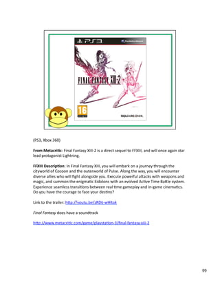(PS3,	
  Xbox	
  360)	
  

From	
  Metacri1c:	
  Final	
  Fantasy	
  XIII-­‐2	
  is	
  a	
  direct	
  sequel	
  to	
  FFXIII,	
  and	
  will	
  once	
  again	
  star	
  
lead	
  protagonist	
  Lightning.	
  

FFXIII	
  Descrip1on:	
  In	
  Final	
  Fantasy	
  XIII,	
  you	
  will	
  embark	
  on	
  a	
  journey	
  through	
  the	
  
cityworld	
  of	
  Cocoon	
  and	
  the	
  outerworld	
  of	
  Pulse.	
  Along	
  the	
  way,	
  you	
  will	
  encounter	
  
diverse	
  allies	
  who	
  will	
  ﬁght	
  alongside	
  you.	
  Execute	
  powerful	
  abacks	
  with	
  weapons	
  and	
  
magic,	
  and	
  summon	
  the	
  enigmaPc	
  Eidolons	
  with	
  an	
  evolved	
  AcPve	
  Time	
  Bable	
  system.	
  
Experience	
  seamless	
  transiPons	
  between	
  real	
  Pme	
  gameplay	
  and	
  in-­‐game	
  cinemaPcs.	
  
Do	
  you	
  have	
  the	
  courage	
  to	
  face	
  your	
  desPny?	
  

Link	
  to	
  the	
  trailer:	
  hbp://youtu.be/zRDij-­‐wHKok	
  

Final	
  Fantasy	
  does	
  have	
  a	
  soundtrack	
  

hbp://www.metacriPc.com/game/playstaPon-­‐3/ﬁnal-­‐fantasy-­‐xiii-­‐2	
  




                                                                                                                                                 99	
  
 
