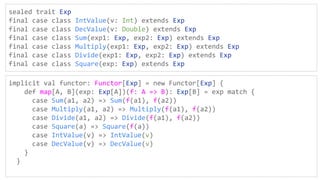 sealed trait Exp
final case class IntValue(v: Int) extends Exp
final case class DecValue(v: Double) extends Exp
final case class Sum(exp1: Exp, exp2: Exp) extends Exp
final case class Multiply(exp1: Exp, exp2: Exp) extends Exp
final case class Divide(exp1: Exp, exp2: Exp) extends Exp
final case class Square(exp: Exp) extends Exp
implicit val functor: Functor[Exp] = new Functor[Exp] {
def map[A, B](exp: Exp[A])(f: A => B): Exp[B] = exp match {
case Sum(a1, a2) => Sum(f(a1), f(a2))
case Multiply(a1, a2) => Multiply(f(a1), f(a2))
case Divide(a1, a2) => Divide(f(a1), f(a2))
case Square(a) => Square(f(a))
case IntValue(v) => IntValue(v)
case DecValue(v) => DecValue(v)
}
}
 