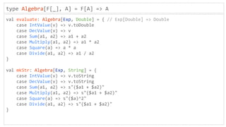 type Algebra[F[_], A] = F[A] => A
val evaluate: Algebra[Exp, Double] = { // Exp[Double] => Double
case IntValue(v) => v.toDouble
case DecValue(v) => v
case Sum(a1, a2) => a1 + a2
case Multiply(a1, a2) => a1 * a2
case Square(a) => a * a
case Divide(a1, a2) => a1 / a2
}
val mkStr: Algebra[Exp, String] = {
case IntValue(v) => v.toString
case DecValue(v) => v.toString
case Sum(a1, a2) => s"($a1 + $a2)"
case Multiply(a1, a2) => s"($a1 + $a2)"
case Square(a) => s"($a)^2"
case Divide(a1, a2) => s"($a1 + $a2)"
}
 
