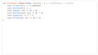 val evaluate: Algebra[Exp, Double] = { // Exp[Double] => Double
case IntValue(v) => v.toDouble
case DecValue(v) => v
case Sum(a1, a2) => a1 + a2
case Multiply(a1, a2) => a1 * a2
case Square(a) => a * a
case Divide(a1, a2) => a1 / a2
}
 