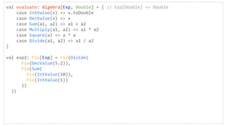 val evaluate: Algebra[Exp, Double] = { // Exp[Double] => Double
case IntValue(v) => v.toDouble
case DecValue(v) => v
case Sum(a1, a2) => a1 + a2
case Multiply(a1, a2) => a1 * a2
case Square(a) => a * a
case Divide(a1, a2) => a1 / a2
}
val exp2: Fix[Exp] = Fix(Divide(
Fix(DecValue(5.2)),
Fix(Sum(
Fix(IntValue(10)),
Fix(IntValue(5))
))
))
 