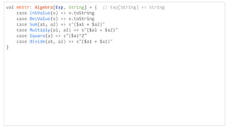 val mkStr: Algebra[Exp, String] = { // Exp[String] => String
case IntValue(v) => v.toString
case DecValue(v) => v.toString
case Sum(a1, a2) => s"($a1 + $a2)"
case Multiply(a1, a2) => s"($a1 + $a2)"
case Square(a) => s"($a)^2"
case Divide(a1, a2) => s"($a1 + $a2)"
}
 