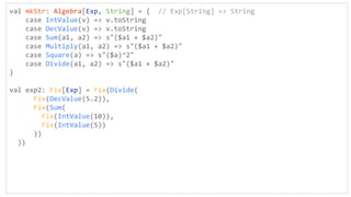val mkStr: Algebra[Exp, String] = { // Exp[String] => String
case IntValue(v) => v.toString
case DecValue(v) => v.toString
case Sum(a1, a2) => s"($a1 + $a2)"
case Multiply(a1, a2) => s"($a1 + $a2)"
case Square(a) => s"($a)^2"
case Divide(a1, a2) => s"($a1 + $a2)"
}
val exp2: Fix[Exp] = Fix(Divide(
Fix(DecValue(5.2)),
Fix(Sum(
Fix(IntValue(10)),
Fix(IntValue(5))
))
))
 