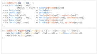 val optimize: Exp => Exp = {
case Multiply(exp1, exp2)
if(exp1 == exp2) => Square(optimize(exp1))
case IntValue(v) => IntValue(v)
case DecValue(v) => DecValue(v)
case Sum(exp1, exp2) => Sum(optimize(exp1), optimize(exp2))
case Multiply(exp1, exp2) => Multiply(optimize(exp1), optimize(exp2))
case Square(exp) => Square(optimize(exp))
case Divide(exp1, exp2) => Divide(optimize(exp1), optimize(exp2))
}
val optimize: Algebra[Exp, Fix[Exp]] = { // Exp[Fix[Exp]] => Fix[Exp]
case Multiply(Fix(a1), Fix(a2)) if(a1 == a2) => Fix(Square(Fix(a1)))
case other => Fix(other)
}
 