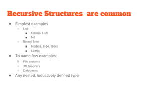 Recursive Structures are common
● Simplest examples
○ List:
■ Cons(a, List)
■ Nil
○ Binary Tree
■ Node(a, Tree, Tree)
■ Leaf(a)
● To name few examples:
○ File systems
○ 3D Graphics
○ Databases
● Any nested, inductively defined type
 