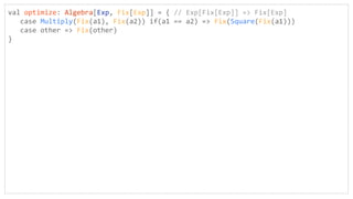 val optimize: Algebra[Exp, Fix[Exp]] = { // Exp[Fix[Exp]] => Fix[Exp]
case Multiply(Fix(a1), Fix(a2)) if(a1 == a2) => Fix(Square(Fix(a1)))
case other => Fix(other)
}
 