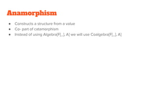 Anamorphism
● Constructs a structure from a value
● Co- part of catamorphism
● Instead of using Algebra[F[_], A] we will use Coalgebra[F[_], A]
 