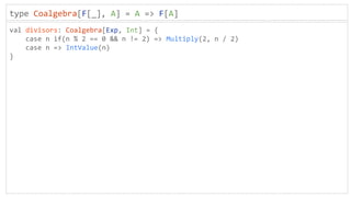 type Coalgebra[F[_], A] = A => F[A]
val divisors: Coalgebra[Exp, Int] = {
case n if(n % 2 == 0 && n != 2) => Multiply(2, n / 2)
case n => IntValue(n)
}
 
