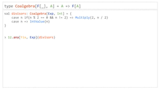 type Coalgebra[F[_], A] = A => F[A]
val divisors: Coalgebra[Exp, Int] = {
case n if(n % 2 == 0 && n != 2) => Multiply(2, n / 2)
case n => IntValue(n)
}
> 12.ana[Fix, Exp](divisors)
 