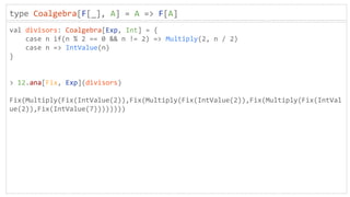 type Coalgebra[F[_], A] = A => F[A]
val divisors: Coalgebra[Exp, Int] = {
case n if(n % 2 == 0 && n != 2) => Multiply(2, n / 2)
case n => IntValue(n)
}
> 12.ana[Fix, Exp](divisors)
Fix(Multiply(Fix(IntValue(2)),Fix(Multiply(Fix(IntValue(2)),Fix(Multiply(Fix(IntVal
ue(2)),Fix(IntValue(7))))))))
 