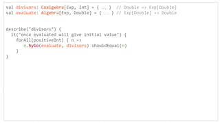 val divisors: Coalgebra[Exp, Int] = { … } // Double => Exp[Double]
val evaluate: Algebra[Exp, Double] = { … } // Exp[Double] => Double
describe("divisors") {
it("once evaluated will give initial value") {
forAll(positiveInt) { n =>
n.hylo(evaluate, divisors) shouldEqual(n)
}
}
 